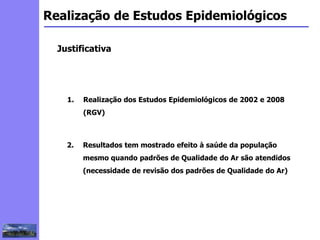 2
3
5
6
4
7
1
8
1
Realização de Estudos Epidemiológicos
Justificativa
1. Realização dos Estudos Epidemiológicos de 2002 e 2008
(RGV)
2. Resultados tem mostrado efeito à saúde da população
mesmo quando padrões de Qualidade do Ar são atendidos
(necessidade de revisão dos padrões de Qualidade do Ar)
 