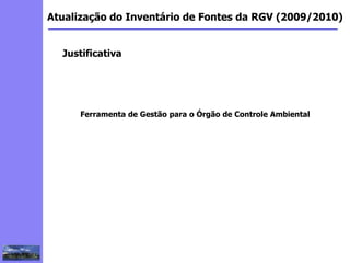 2
3
5
6
4
7
1
8
1
Atualização do Inventário de Fontes da RGV (2009/2010)
Justificativa
Ferramenta de Gestão para o Órgão de Controle Ambiental
 