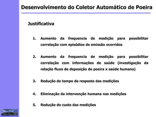 2
3
5
6
4
7
1
8
1
Desenvolvimento do Coletor Automático de Poeira
Justificativa
1. Aumento da frequencia de medição para possibilitar
correlação com episódios de emissão ocorridos
2. Aumento da frequencia de medição para possibilitar
correlação com informações de saúde (investigação da
relação fluxo de deposição de poeira x saúde humana)
3. Redução do tempo de resposta das medições
4. Eliminação da intervenção humana nas medições
5. Redução do custo das medições
 