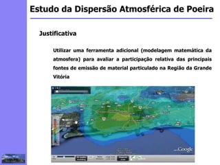2
3
5
6
4
7
1
8
1
Estudo da Dispersão Atmosférica de Poeira
Justificativa
Utilizar uma ferramenta adicional (modelagem matemática da
atmosfera) para avaliar a participação relativa das principais
fontes de emissão de material particulado na Região da Grande
Vitória
 