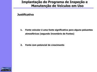 2
3
5
6
4
7
1
8
1
Implantação do Programa de Inspeção e
Manutenção de Veículos em Uso
Justificativa
1. Fonte veicular é uma fonte significativa para alguns poluentes
atmosféricos (segundo Inventário de Fontes)
2. Fonte com potencial de crescimento
 