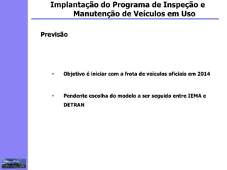 2
3
5
6
4
7
1
8
1
Implantação do Programa de Inspeção e
Manutenção de Veículos em Uso
Previsão
• Objetivo é iniciar com a frota de veículos oficiais em 2014
• Pendente escolha do modelo a ser seguido entre IEMA e
DETRAN
 