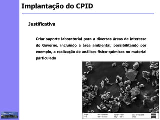 2
3
5
6
4
7
1
8
1
Implantação do CPID
Justificativa
Criar suporte laboratorial para a diversas áreas de interesse
do Governo, incluindo a área ambiental, possibilitando por
exemplo, a realização de análises físico-químicas no material
particulado
 
