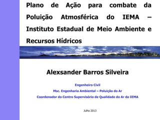 2
3
5
6
4
7
1
8
Alexsander Barros Silveira
Engenheiro Civil
Msc. Engenharia Ambiental – Poluição do Ar
Coordenador do Centro Supervisório de Qualidade do Ar do IEMA
Plano de Ação para combate da
Poluição Atmosférica do IEMA –
Instituto Estadual de Meio Ambiente e
Recursos Hídricos
Julho 2013
 