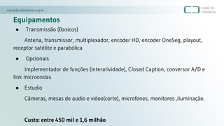 Equipamentos
● Transmissão (Basicos)
Antena, transmissor, multiplexador, encoder HD, encoder OneSeg, playout,
receptor satélite e parabólica
● Opcionais
Implementador de funções (interatividade), Closed Caption, conversor A/D e
link microondas
● Estudio
Câmeras, mesas de audio e video(corte), microfones, monitores ,iluminação.
Custo: entre 450 mil e 1,6 milhão
 