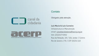 Projeto técnico
canaldacidadania.org.br
Contato
Obrigado pela atenção.
Luiz Mucio & Luiz Carneiro
Infraestrutura e Manutenção
email: canaldacidadania@acerp.org.br
tels: (21)2117-6302
Rua da Relação, 18 / 10o. andar / Centro
Rio de Janeiro / RJ / CEP 20231-110
 