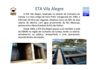ETA Vila Alegre 
A ETA Vila Alegre, localizada no distrito de Cachoeira do 
Campo, é a mais antiga de Ouro Preto. Inaugurada em 1982, a 
ETA trata 18 litros por segundo. Abastece cerca de 50% da área 
urbana do distrito, com água proveniente do Rio Maracujá, 
pertencente a Bacia Estadual do Rio das Velhas. 
Desde 2005, a ETA Vila Alegre passou a ser também a sede 
do SEMAE na região de Cachoeira do Campo, tendo os setores: 
atendimento ao público, almoxarifado e área operacional, 
atuando dentro da estação. 
 
