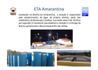 ETA Amarantina 
Localizada no distrito de Amarantina, a estação é responsável 
pelo abastecimento de água do próprio distrito, parte dos 
subdistritos de Maracujá e Coelhos. Sua vazão atual é de 16 litros 
por segundo. O manancial que abastece a estação é o Córrego do 
Riacho, pertencente a Bacia Estadual Rio das Velhas. 
FOTO 
 