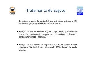 Tratamento de Esgoto 
• Emissários a partir da ponte da Barra até a área próxima a ETE 
em construção, com 2.400 metros de extensão. 
• Estação de Tratamento de Esgotos - tipo RRAAFFAA,, ppaarrcciiaallmmeennttee 
construída, localizada às margens da rodovia dos Inconfidentes, 
sentido Ouro Preto – Mariana. 
• Estação de Tratamento de Esgotos - tipo RAFA, construída no 
distrito de São Bartolomeu, atendendo 100% da população do 
distrito. 
 