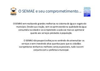 O SEMAE e seu comprometimento... 
O SEMAE vem realizando grandes melhorias no sistema de água e esgoto do 
município. Desde sua criação, vem se aprimorando na qualidade da água 
consumida na cidade e se compromete a cada vez mais se aprimorar 
quanto aos serviços prestados à população. 
O SEMAE não poupará esforços no sentindo de universalizar os 
serviços e vem investindo altas quantias para que os cidadãos 
ouropretanos tenham os melhores serviços possíveis, tudo isso em 
conjunto com a prefeitura municipal. 
 