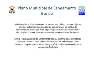 Plano Municipal de Saneamento 
Básico 
A elaboração do Plano Municipal de Saneamento Básico teve por objetivo 
planejar ações de modo que atenda aos princípios da política de 
saneamento básico e por meio da participação direta da sociedade na 
elaboração do plano, informando as maiores necessidades ddaa mmeessmmaa.. 
Com o Plano Municipal de Saneamento Básico, o SEMAE se responsabiliza 
a cumprir o mesmo dentro de suas limitações, lutando sempre para a 
melhoria da qualidade de vida e serviços públicos de saneamento básico 
das populações locais. 
 