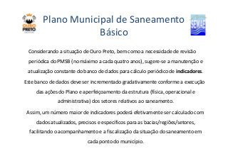 Plano Municipal de Saneamento 
Básico 
Considerando a situação de Ouro Preto, bem como a necessidade de revisão 
periódica do PMSB (no máximo a cada quatro anos), sugere-se a manutenção e 
atualização constante do banco de dados para cálculo periódico de indicadores. 
Este banco de dados deve ser incrementado gradativamente conforme aa eexxeeccuuççããoo 
das ações do Plano e aperfeiçoamento da estrutura (física, operacional e 
administrativa) dos setores relativos ao saneamento. 
Assim, um número maior de indicadores poderá efetivamente ser calculado com 
dados atualizados, precisos e específicos para as bacias/regiões/setores, 
facilitando o acompanhamento e a fiscalização da situação do saneamento em 
cada ponto do município. 
 