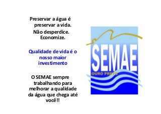 Preservar a água é 
preservar a vida. 
Não desperdice. 
Economize. 
Qualidade de vida é o 
nnoossssoo mmaaiioorr 
investimento 
O SEMAE sempre 
trabalhando para 
melhorar a qualidade 
da água que chega até 
você!! 
 