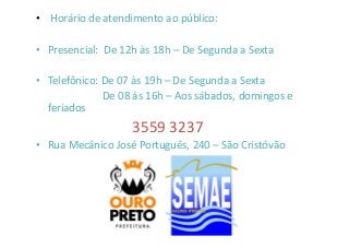 • Horário de atendimento ao público: 
• Presencial: De 12h às 18h – De Segunda a Sexta 
• Telefônico: De 07 às 19h – De Segunda a Sexta 
De 08 às 16h – Aos sábados, domingos e 
feriados 
33555599 33223377 
• Rua Mecânico José Português, 240 – São Cristóvão 
