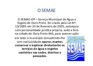 O SEMAE 
O SEMAE-OP – Serviço Municipal de Água e 
Esgoto de Ouro Preto foi criado pela Lei Nº. 
13/2005 em 24 de fevereiro de 2005, autarquia 
com personalidade jurídica própria, sede e foro 
na cidade de Ouro Preto-MG, ppaarraa eexxeerrcceerr aaççããoo 
em todo o município competindo-lhe 
com exclusividade operar, manter, 
conservar e explorar diretamente os 
serviços de água e esgotos 
sanitários nas sedes, distritos e 
povoados. 
 