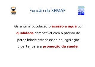 Função do SEMAE 
Garantir à população o acesso a água com 
qualidade compatível ccoomm oo ppaaddrrããoo ddee 
potabilidade estabelecido na legislação 
vigente, para a promoção da saúde. 
 