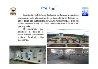 ETA Funil 
Localizada no distrito de Cachoeira do Campo, a estação é 
responsável pelo abastecimento de água de Santo Antônio do 
Leite, parte dos subdistritos de Glaura, Amarantina, e, além da 
localidade de Maracujá e Coelho. Sua vazão atual é de 66 litros 
por segundo. 
O manancial que 
abastece a estação é 
ribeirão FFuunniill,, ppeerrtteenncceennttee 
a Bacia Estadual do Rio 
das Velhas. 
 