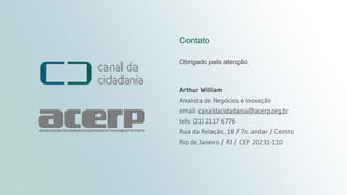 Título da apresentação
canaldacidadania.org.br
Contato
Obrigado pela atenção.
Arthur William
Analista de Negócios e Inovação
email: canaldacidadania@acerp.org.br
tels: (21) 2117 6776
Rua da Relação, 18 / 7o. andar / Centro
Rio de Janeiro / RJ / CEP 20231-110
 