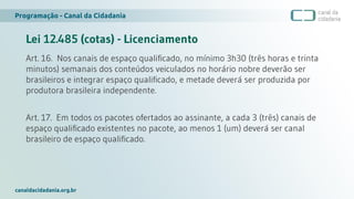 Programação - Canal da Cidadania
canaldacidadania.org.br
Lei 12.485 (cotas) - Licenciamento
Art. 16. Nos canais de espaço qualificado, no mínimo 3h30 (três horas e trinta
minutos) semanais dos conteúdos veiculados no horário nobre deverão ser
brasileiros e integrar espaço qualificado, e metade deverá ser produzida por
produtora brasileira independente.
Art. 17. Em todos os pacotes ofertados ao assinante, a cada 3 (três) canais de
espaço qualificado existentes no pacote, ao menos 1 (um) deverá ser canal
brasileiro de espaço qualificado.
 