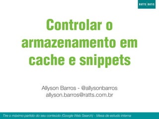 Controlar o
           armazenamento em
            cache e snippets
                        Allyson Barros - @allysonbarros
                          allyson.barros@ratts.com.br


Tire o máximo partido do seu conteúdo (Google Web Search) - Mesa de estudo interna
 