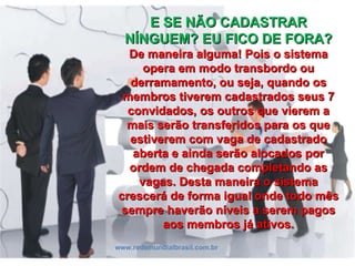 E SE NÃO CADASTRAR NÍNGUEM? EU FICO DE FORA? De maneira alguma! Pois o sistema opera em modo transbordo ou derramamento, ou seja, quando os membros tiverem cadastrados seus 7 convidados, os outros que vierem a mais serão transferidos para os que estiverem com vaga de cadastrado aberta e ainda serão alocados por ordem de chegada completando as vagas. Desta maneira o sistema crescerá de forma igual onde todo mês sempre haverão níveis a serem pagos aos membros já ativos. www.redemundialbrasil.com.br 