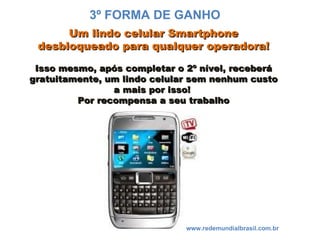 Um lindo celular Smartphone desbloqueado para qualquer operadora! Isso mesmo, após completar o 2º nível, receberá gratuitamente, um lindo celular sem nenhum custo a mais por isso!  Por recompensa a seu trabalho www.redemundialbrasil.com.br 3º FORMA DE GANHO 