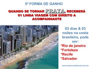 QUANDO SE TORNAR  PRATA , RECEBERÁ 01 LINDA VIAGEM COM DIREITO A ACOMPANHANTE www.redemundialbrasil.com.br 5º FORMA DE GANHO 03 dias & 03 noites na costa brasileira, pode ser: *Rio de janeiro *Fortaleza *Recife *Salvador 