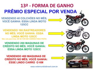 13ª - FORMA DE GANHO www.redemundialbrasil.com.br PRÊMIO ESPECIAL POR VENDA VENDENDO 100 RASTREADORES NO MÊS, VOCÊ GANHA: ESSA LINDA MOTO 125CC Não vale para frota, SÓ SE FOR 600 CARROS PARA FROTA VENDENDO 40 COLCHÕES NO MÊS, VOCÊ GANHA: ESSA LINDA MOTO 125CC VENDENDO 200 MAQUINAS DE CRÉDITO NO MÊS, VOCÊ GANHA: ESSA LINDA MOTO 125CC VENDENDO 400 MAQUINAS DE CRÉDITO NO MÊS, VOCÊ GANHA: ESSE LINDO CARRO  O KM 