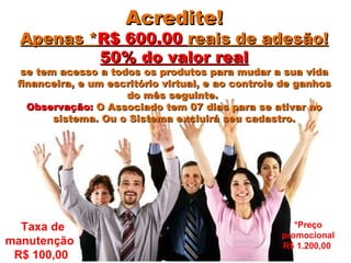 Acredite! Apenas * R$ 600.00  reais de adesão! 50% do valor real se tem acesso a todos os produtos para mudar a sua vida financeira, e um escritório virtual, e ao controle de ganhos do mês seguinte.  Observação:  O Associado tem 07 dias para se ativar no sistema. Ou o Sistema excluirá seu cadastro. Taxa de manutenção  R$ 100,00  *Preço promocional R$ 1.200,00  