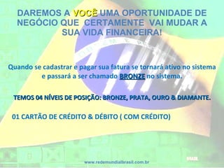 DAREMOS A  VOCÊ  UMA OPORTUNIDADE DE NEGÓCIO QUE  CERTAMENTE  VAI MUDAR A SUA VIDA FINANCEIRA! Quando se cadastrar e pagar sua fatura se tornará ativo no sistema e passará a ser chamado  BRONZE   no sistema. TEMOS 04 NÍVEIS DE POSIÇÃO: BRONZE, PRATA, OURO & DIAMANTE. www.redemundialbrasil.com.br 01 CARTÃO DE CRÉDITO & DÉBITO ( COM CRÉDITO) 
