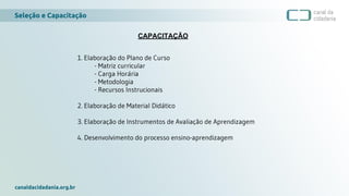 Seleção e Capacitação
canaldacidadania.org.br
CAPACITAÇÃO
1. Elaboração do Plano de Curso
- Matriz curricular
- Carga Horária
- Metodologia
- Recursos Instrucionais
2. Elaboração de Material Didático
3. Elaboração de Instrumentos de Avaliação de Aprendizagem
4. Desenvolvimento do processo ensino-aprendizagem
 