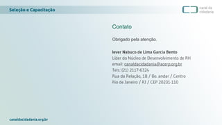 Seleção e Capacitação
canaldacidadania.org.br
Contato
Obrigado pela atenção.
Iever Nabuco de Lima Garcia Bento
Líder do Núcleo de Desenvolvimento de RH
email: canaldacidadania@acerp.org.br
Tels: (21) 2117-6324
Rua da Relação, 18 / 8o. andar / Centro
Rio de Janeiro / RJ / CEP 20231-110
 