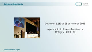 Seleção e Capacitação
canaldacidadania.org.br
Decreto nº 5.280 de 29 de junho de 2006
Implantação do Sistema Brasileiro de
TV Digital - ISDB - Tb
 