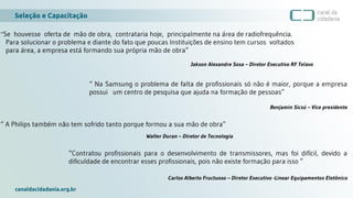 Seleção e Capacitação
canaldacidadania.org.br
“Se houvesse oferta de mão de obra, contrataria hoje, principalmente na área de radiofrequência.
Para solucionar o problema e diante do fato que poucas Instituições de ensino tem cursos voltados
para área, a empresa está formando sua própria mão de obra”
Jakson Alexandre Sosa – Diretor Executivo RF Telavo
“ Na Samsung o problema de falta de profissionais só não é maior, porque a empresa
possui um centro de pesquisa que ajuda na formação de pessoas”
Benjamin Sicsú – Vice presidente
“Contratou profissionais para o desenvolvimento de transmissores, mas foi difícil, devido a
dificuldade de encontrar esses profissionais, pois não existe formação para isso ”
Carlos Alberto Fructuoso – Diretor Executivo -Linear Equipamentos Eletônico
“ A Philips também não tem sofrido tanto porque formou a sua mão de obra”
Walter Duran – Diretor de Tecnologia
 