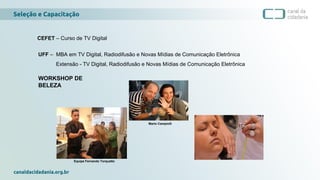 Seleção e Capacitação
canaldacidadania.org.br
Mario Campiolli
WORKSHOP DE
BELEZA
CEFET – Curso de TV Digital
UFF – MBA em TV Digital, Radiodifusão e Novas Mídias de Comunicação Eletrônica
Extensão - TV Digital, Radiodifusão e Novas Mídias de Comunicação Eletrônica
Equipe Fernando Torquatto
 