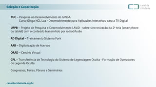 Seleção e Capacitação
canaldacidadania.org.br
PUC – Pesquisa no Desenvolvimento do GINGA
Curso Ginga NCL Lua - Desenvolvimento para Aplicações Interativas para a TV Digital
UFPB – Projeto de Pesquisa e Desenvolvimento LAViD - sobre sincronização da 2ª tela (smartphone
ou tablet) com o conteúdo transmitido por radiodifusão
AD Digital – Treinamento Sistema Fork
AAB – Digitalização de Acervos
ORAD – Cenário Virtual
CPL – Transferência de Tecnologia do Sistema de Legendagem Oculta - Formação de Operadores
de Legenda Oculta
Congressos, Feiras, Fóruns e Seminários
 