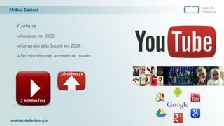 Mídias Sociais
canaldacidadania.org.br
Youtube
>> Fundado em 2005
>> Comprado pelo Google em 2006
>> Terceiro site mais acessado do mundo
2 bilhões/dia
10 vídeos/s
 