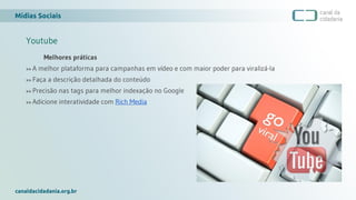 Mídias Sociais
canaldacidadania.org.br
Youtube
Melhores práticas
>> A melhor plataforma para campanhas em vídeo e com maior poder para viralizá-la
>> Faça a descrição detalhada do conteúdo
>> Precisão nas tags para melhor indexação no Google
>> Adicione interatividade com Rich Media
 