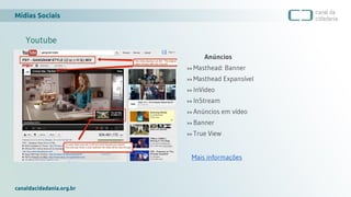 Mídias Sociais
canaldacidadania.org.br
Youtube
Anúncios
>> Masthead: Banner
>> Masthead Expansível
>> InVideo
>> InStream
>> Anúncios em vídeo
>> Banner
>> True View
Mais informações
 