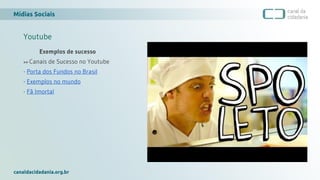 Mídias Sociais
canaldacidadania.org.br
Youtube
Exemplos de sucesso
>> Canais de Sucesso no Youtube
- Porta dos Fundos no Brasil
- Exemplos no mundo
- Fã Imortal
 