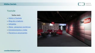 Mídias Sociais
canaldacidadania.org.br
Youtube
Saiba mais
>> Sobre o Youtube
>> Blog dos criadores
>> Wikipédia
>> Alexa - pesquisas numéricas
>> Entretenimento e mídia
>> Parceiros e anunciantes
 