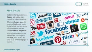 Mídias Sociais
canaldacidadania.org.br
Redes Sociais
Nada melhor que receber a
dica de um amigo para
encontrar o que se deseja.
O famoso boca-a-boca foi
potencializado pelo meio
digital e hoje encontramos
inúmeras redes sociais,
com diferentes propostas.
Se posicionar nesse novo
ambiente é crucial para
ser visto, mas acima de
tudo para ouvir e engajar o
público.
 
