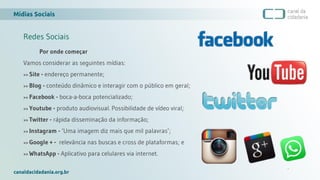 Mídias Sociais
canaldacidadania.org.br
Redes Sociais
Por onde começar
Vamos considerar as seguintes mídias:
>> Site - endereço permanente;
>> Blog - conteúdo dinâmico e interagir com o público em geral;
>> Facebook - boca-a-boca potencializado;
>> Youtube - produto audiovisual. Possibilidade de vídeo viral;
>> Twitter - rápida disseminação da informação;
>> Instagram - ‘Uma imagem diz mais que mil palavras’;
>> Google + - relevância nas buscas e cross de plataformas; e
>> WhatsApp - Aplicativo para celulares via internet.
 