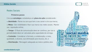 Mídias Sociais
canaldacidadania.org.br
Redes Sociais
Primeiros passos
Crie sua estratégia e estabeleça um plano de ação considerando :
>> Identidade - Pense na cara que tem o seu canal e crie sua marca;
>> Metas - Dar visibilidade e fixar sua marca nas redes sociais. Manter
sua reputação online;
>> Tempo - O fluxo de comunicação deve ser contínuo, por isso a
periodicidade deve ser calculada pela capacidade de entrega;
>> Conteúdo - Considerar o formato, a colaboração, o meio, a
qualidade, o alcance, sua otimização para buscas, etc; e
>> Distribuição - Mensagem adequada ao meio e público alvo.
 