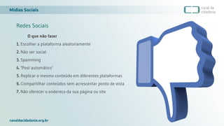 Mídias Sociais
canaldacidadania.org.br
Redes Sociais
O que não fazer
1. Escolher a plataforma aleatoriamente
2. Não ser social
3. Spamming
4. ‘Post automático’
5. Replicar o mesmo conteúdo em diferentes plataformas
6. Compartilhar conteúdos sem acrescentar ponto de vista
7. Não oferecer o endereço da sua página ou site
 