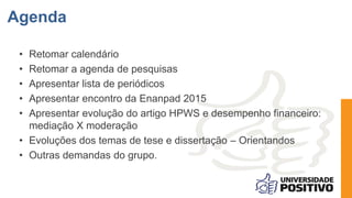 • Retomar calendário
• Retomar a agenda de pesquisas
• Apresentar lista de periódicos
• Apresentar encontro da Enanpad 2015
• Apresentar evolução do artigo HPWS e desempenho financeiro:
mediação X moderação
• Evoluções dos temas de tese e dissertação – Orientandos
• Outras demandas do grupo.
Agenda
 