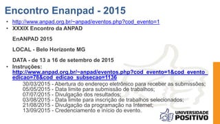 • http://www.anpad.org.br/~anpad/eventos.php?cod_evento=1
• XXXIX Encontro da ANPAD
EnANPAD 2015
LOCAL - Belo Horizonte MG
DATA - de 13 a 16 de setembro de 2015
• Instruções:
http://www.anpad.org.br/~anpad/eventos.php?cod_evento=1&cod_evento_
edicao=78&cod_edicao_subsecao=1136
30/03/2015 - Abertura do endereço eletrônico para receber as submissões;
05/05/2015 - Data limite para submissão de trabalhos;
07/07/2015 - Divulgação dos resultados;
03/08/2015 - Data limite para inscrição de trabalhos selecionados;
21/08/2015 - Divulgação da programação na Internet;
13/09/2015 - Credenciamento e início do evento.
Encontro Enanpad - 2015
 
