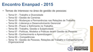 • Temas de interesse na área de gestão de pessoas:
– Tema 01 - Trabalho e Diversidade
– Tema 02 - Gestão de Carreiras
– Tema 03 - Mudanças e Permanências nas Relações de Trabalho
– Tema 04 - Liderança e Desenvolvimento Gerencial
– Tema 05 - Prazer e Sofrimento no Trabalho
– Tema 06 - Trabalho, Gestão e Subjetividade
– Tema 07 - Políticas, Modelos e Práticas de/em Gestão de Pessoas
– Tema 08 - Conhecimento e Aprendizagem
– Tema 09 – Competências
– Tema 10 - Gestão de Pessoas, Relações de Trabalho e Comportamento
Organizacional
Encontro Enanpad - 2015
 