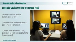 Legenda Oculta - Closed Caption
canaldacidadania.org.br
Legenda Oculta On line (ou tempo real)
- Atende a diversos tipos de
transmissões ao vivo
- Software calibrado especialmente
para a voz do profissional
- Locutor pode reformular a fala,
corrigindo as disfluências comuns na
linguagem oral.
 