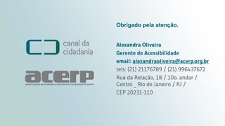Legenda Oculta - Closed Caption
canaldacidadania.org.br
Obrigado pela atenção.
Alexandra Oliveira
Gerente de Acessibilidade
email: alexandraoliveira@acerp.org.br
tels: (21) 21176789 / (21) 996437672
Rua da Relação, 18 / 10o. andar /
Centro _ Rio de Janeiro / RJ /
CEP 20231-110
 